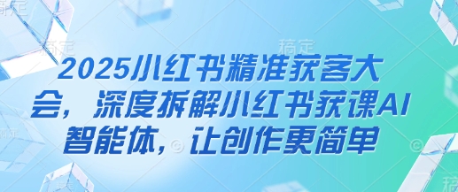 2025小红书精准获客大会，深度拆解小红书获课AI智能体，让创作更简单-我的站点